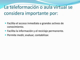 La teleformación o aula virtual se
considera importante por:
 Facilita el acceso inmediato a grandes activos de

conocimiento.
 Facilita la información y el reciclaje permanente.
 Permite medir, evaluar, contabilizar.

 