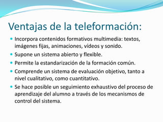 Ventajas de la teleformación:
 Incorpora contenidos formativos multimedia: textos,

imágenes fijas, animaciones, vídeos y sonido.
 Supone un sistema abierto y flexible.
 Permite la estandarización de la formación común.
 Comprende un sistema de evaluación objetivo, tanto a
nivel cualitativo, como cuantitativo.
 Se hace posible un seguimiento exhaustivo del proceso de
aprendizaje del alumno a través de los mecanismos de
control del sistema.

 