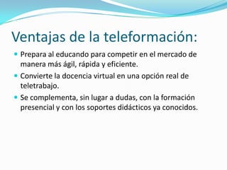 Ventajas de la teleformación:
 Prepara al educando para competir en el mercado de

manera más ágil, rápida y eficiente.
 Convierte la docencia virtual en una opción real de
teletrabajo.
 Se complementa, sin lugar a dudas, con la formación
presencial y con los soportes didácticos ya conocidos.

 