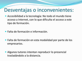 Desventajas o inconvenientes:
 Accesibilidad a la tecnología: No todo el mundo tiene

acceso a Internet, con lo que dificulta el acceso a este
tipo de formación.
 Falta de formación e información.
 Falta de formación en esta modalidad por parte de los

empresarios.
 Algunos tutores intentan reproducir lo presencial

trasladándolo a la distancia.

 