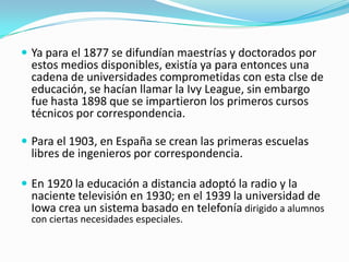  Ya para el 1877 se difundían maestrías y doctorados por

estos medios disponibles, existía ya para entonces una
cadena de universidades comprometidas con esta clse de
educación, se hacían llamar la Ivy League, sin embargo
fue hasta 1898 que se impartieron los primeros cursos
técnicos por correspondencia.

 Para el 1903, en España se crean las primeras escuelas

libres de ingenieros por correspondencia.

 En 1920 la educación a distancia adoptó la radio y la

naciente televisión en 1930; en el 1939 la universidad de
Iowa crea un sistema basado en telefonía dirigido a alumnos
con ciertas necesidades especiales.

 