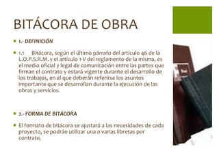 BITÁCORA DE OBRA
 1.- DEFINICIÓN

 1.1 Bitácora, según el último párrafo del artículo 46 de la
  L.O.P.S.R.M. y el artículo 1-V del reglamento de la misma, es
  el medio oficial y legal de comunicación entre las partes que
  firman el contrato y estará vigente durante el desarrollo de
  los trabajos, en el que deberán referirse los asuntos
  importante que se desarrollan durante la ejecución de las
  obras y servicios.



 2.- FORMA DE BITÁCORA

 El formato de bitácora se ajustará a las necesidades de cada
  proyecto, se podrán utilizar una o varias libretas por
  contrato.
 