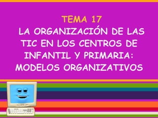 TEMA 17
LA ORGANIZACIÓN DE LAS
TIC EN LOS CENTROS DE
INFANTIL Y PRIMARIA:
MODELOS ORGANIZATIVOS

 
