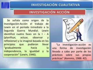 Se señala como origen de la
Investigación-Acción el trabajo de
Lewin en el período inmediato a la
Segunda Guerra Mundial. Lewin
identificó cuatro fases en la I - A
(planificar, actuar, observar y
reflexionar) y la imaginó basada en los
principios que pudieran llevar
"gradualmente hacia la
independencia, la igualdad y la
cooperación" (Lewin, 1946).
“La investigación-acción es
una forma de investigación
llevada a cabo por parte de los
prácticos sobre sus propias
prácticas" (Kemmis, 1988: 42).
 