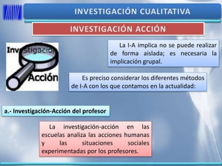 La I-A implica no se puede realizar
de forma aislada; es necesaria la
implicación grupal.
Es preciso considerar los diferentes métodos
de I-A con los que contamos en la actualidad:
a.- Investigación-Acción del profesor
La investigación-acción en las
escuelas analiza las acciones humanas
y las situaciones sociales
experimentadas por los profesores.
 