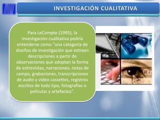 Para LeCompte (1995), la
investigación cualitativa podría
entenderse como "una categoría de
diseños de investigación que extraen
descripciones a partir de
observaciones que adoptan la forma
de entrevistas, narraciones, notas de
campo, grabaciones, transcripciones
de audio y vídeo cassettes, registros
escritos de todo tipo, fotografías o
películas y artefactos".
 