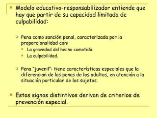 Modelo educativo-responsabilizador entiende que hay que partir de su capacidad limitada de culpabilidad: Pena como sanción penal, caracterizada por la proporcionalidad con: La gravedad del hecho cometido. La culpabilidad. Pena “juvenil”: tiene características especiales que la diferencian de las penas de los adultos, en atención a la situación particular de los sujetos. Estos signos distintivos derivan de criterios de prevención especial. 