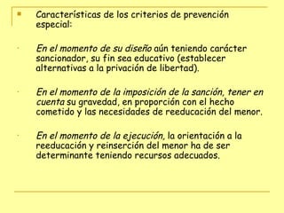 Características de los criterios de prevención especial: En el momento de su diseño  aún teniendo carácter sancionador, su fin sea educativo (establecer alternativas a la privación de libertad). En el momento de la imposición de la sanción, tener en cuenta  su gravedad, en proporción con el hecho cometido y las necesidades de reeducación del menor. En el momento de la ejecución,  la orientación a la reeducación y reinserción del menor ha de ser determinante teniendo recursos adecuados. 