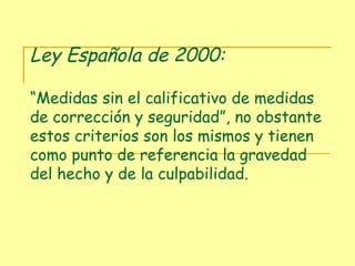 Ley Española de 2000:  “Medidas sin el calificativo de medidas de corrección y seguridad”, no obstante estos criterios son los mismos y tienen como punto de referencia la gravedad del hecho y de la culpabilidad. 