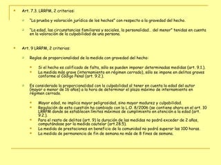 Art. 7.3. LRRPM, 2 criterios: “ La prueba y valoración jurídica de los hechos”   con respecto a la gravedad del hecho. “ La edad, las circunstancias familiares y sociales, la personalidad… del menor” tenidas en cuenta en la valoración de la culpabilidad de una persona. Art. 9 LRRPM, 2 criterios: Reglas de proporcionalidad de la medida con gravedad del hecho:  Si el hecho es calificado de falta, sólo se pueden imponer determinadas medidas (art. 9.1.).  La medida más grave (internamiento en régimen cerrado), sólo se impone en delitos graves conforme al Código Penal (art. 9.2.). Es considerada la proporcionalidad con la culpabilidad al tener en cuenta la edad del autor (mayor o menor de 16 años) a la hora de determinar el plazo máximo de internamiento en régimen cerrado.  Mayor edad, no implica mayor peligrosidad, sino mayor madurez y culpabilidad.  Regulación de esta cuestión ha cambiado con la L.O. 8/2006 (se contiene ahora en el art. 10 LRRPM donde se establecen límites máximos de cumplimiento en atención a la edad (art. 9.2.).  Para el resto de delitos (art. 9) la duración de las medidas no podrá exceder de 2 años, computándose por la medida cautelar (art.28.5).  La medida de prestaciones en beneficio de la comunidad no podrá superar las 100 horas.  La medida de permanencia de fin de semana no más de 8 fines de semana. 