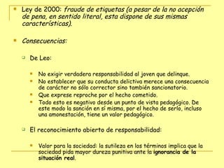 Ley de 2000:  fraude de etiquetas (a pesar de la no acepción de pena, en sentido literal, esta dispone de sus mismas características). Consecuencias: De Leo:  No exigir verdadera responsabilidad al joven que delinque. No establecer que su conducta delictiva merece una consecuencia de carácter no sólo corrector sino también sancionatorio.  Que exprese reproche por el hecho cometido. Todo esto es negativo desde un punto de vista pedagógico. De este modo la sanción en sí misma, por el hecho de serlo, incluso una amonestación, tiene un valor pedagógico. El reconocimiento abierto de responsabilidad:  Valor para la sociedad: la sutileza en los términos implica que la sociedad pida mayor dureza punitiva ante la  ignorancia de la situación real . 