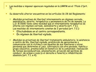Las medidas a imponer aparecen reguladas en la LRRPM en el  Título 2  (art. 7).  Su desarrollo ulterior encuentran en los artículos 16-28 del Reglamento: Medidas privativas de libertad:  internamiento en régimen cerrado, semiabierto, abierto, terapéutico y permanencia de fin de semana. La L.O. 8/2006 tiene como novedad que el internamiento terapéutico se alterna con régimen cerrado, semiabierto y abierto (art. 7 d.).  Las medidas de internamiento constan de 2 periodos (art. 7.2.): Efectuándose en el centro correspondiente. En régimen de libertad vigilada.   Medidas no privativas de libertad:  tratamiento ambulatorio, la asistencia a centro de día, libertad vigilada, prohibición de aproximarse o comunicarse con la víctima o con aquellos de sus familiares u otras personas que determine el juez, convivencia con otra persona, familia o grupo educativo, prestaciones en beneficio de la comunidad, realización de tareas socioeducativas, amonestación, privación del permiso de conducir, de armas o caza (o el derecho a tenerlo) e inhabilitación absoluta (art. 7.1. e-ñ). 