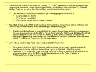 Inhabilitación absoluta: introducida con la L.O. 7/2000, pensando en delitos de terrorismo. Se produce un cambio con un delito especificado con respecto a los artículos 571-580 del Código Penal sin perjuicio de más medidas, también impondrá al menor: Una medida de inhabilitación absoluta (4-15 años) proporcionalmente a:  La gravedad del delito  El nº de los cometidos. Circunstancias que concurran en el menor. Novedad de la L.O. 8/2000:  prohibición de aproximarse o comunicarse con la víctima o con aquellos de sus familiares u otras personas que determine el juez.   Si esta medida implicase la imposibilidad del menor de continuar viviendo con sus padres, tutores o guardadores, el Ministerio Fiscal deberá remitir testimonio de los particulares a la entidad pública de protección del menor, y dicha entidad deberá promover las medidas de protección adecuadas a las circunstancias de aquel, conforme a lo dispuesto en la L.O. 1/1996 de  Protección Jurídica del Menor . Art. 48.2 y 3 del Código Penal (cfr. También el art 57 del CPe): Se orienta a la tutela de la víctima de delitos contra las personas, prácticamente de aquellos de lesiones, violencia doméstica y contra la libertad y libertad sexual. La alusión al cetro escolar como punto de referencia de esta medida de alejamiento se introdujo a sugerencia del Informe del Consejo General del Poder Judicial al Anteproyecto de la Ley hecho en 2005. 