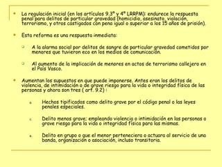 La regulación inicial (en los artículos 9.3º y 4º LRRPM): endurece la respuesta penal para delitos de particular gravedad (homicidio, asesinato, violación, terrorismo, y otros castigados con pena igual o superior a los 15 años de prisión).  Esta reforma es una respuesta inmediata: A la alarma social por delitos de sangre de particular gravedad cometidos por menores que tuvieron eco en los medios de comunicación.  Al aumento de la implicación de menores en actos de terrorismo callejero en el País Vasco.  Aumentan los supuestos en que puede imponerse. Antes eran los delitos de violencia, de intimidación o de grave riesgo para la vida o integridad física de las personas y ahora son tres ( art. 9.2) : Hechos tipificados como delito grave por el código penal o las leyes penales especiales. Delito menos grave; empleando violencia o intimidación en las personas o grave riesgo para la vida o integridad física para las mismas. Delito en grupo o que el menor perteneciera o actuara al servicio de una banda, organización o asociación, incluso transitoria.  
