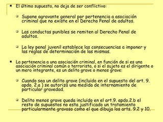 El último supuesto, no deja de ser conflictivo:  Supone agravante general por pertenencia a asociación criminal que no existe en el Derecho Penal de adultos.  Las conductas punibles se remiten al Derecho Penal de adultos.  La ley penal juvenil establece las consecuencias a imponer y las reglas de determinación de las mismas. La pertenencia a una asociación criminal, en función de si es una asociación criminal común o terrorista, o si el sujeto es el dirigente o un mero integrante, es un delito grave o menos grave: Cuando sea un delito grave (incluido en el supuesto del art. 9. apdo. 2.a ) se autoriza una medida de internamiento de particular gravedad.  Delito menos grave queda incluido en el art.9. apdo.2.b el resto de supuestos no esta justificado un tratamiento particularmente gravoso como el que dibuja los arts. 9.2 y 10. 