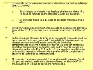 La duración del internamiento aparece elevado en sus limites máximos (art.10.1LRRPM): Si al tiempo de cometer los hechos si el menor tiene 14 o 15 años, la medida podrá alcanzar 3 años de duración. Si el menor tiene 16 o 17 años la duración máxima sería 6 años. Estos límites máximos se mantienen en caso de concurso de delitos, a tenor del art.11.1 (procedente a si mismo de la reforma de 2006 L.O. 8). En los casos que el menor se sitúa en esta segunda franja de edad y el hecho sea de “ extrema gravedad ”, la medida de internamiento en régimen cerrado sería de mayor duración, de 1 a 6 años complementado con otra medida de libertad vigilada con asistencia educativa con un máximo de 5 años. Solo podrá hacerse uso de los dispuestos en los arts.13 y 51.1 de la L.O, que regula la modificación de la medida impuesta transcurrido el primer año de cumplimiento efectivo de la medida de internamiento. El concepto  “ extrema gravedad ”: no se desarrolla, excepto (en el ult. prr. del art10.1, antes de la última reforma, en el art.9.5ª ult. prr.) aquellos en los que se apreciara reincidencia.  