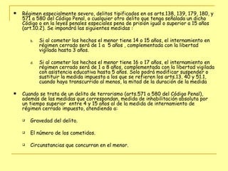 Régimen especialmente severo, delitos tipificados en os arts.138, 139, 179, 180, y 571 a 580 del Código Penal, o cualquier otro delito que tenga señalada un dicho Código o en la leyes penales especiales pena de prisión igual o superior a 15 años (art.10.2). Se impondrá las siguientes medidas : Si al cometer los hechos el menor tiene 14 o 15 años, el internamiento en régimen cerrado será de 1 a  5 años , complementada con la libertad vigilada hasta 3 años. Si al cometer los hechos el menor tiene 16 o 17 años, el internamiento en régimen cerrado será de 1 a 8 años, complementada con la libertad vigilada con asistencia educativa hasta 5 años. Solo podrá modificar suspender o sustituir la medida impuesta a los que se refieren los arts.13, 40 y 51.1, cuando haya transcurrido al menos, la mitad de la duración de la medida Cuando se trata de un delito de terrorismo (arts.571 a 580 del Código Penal), además de las medidas que correspondan, medida de inhabilitación absoluta por un tiempo superior  entre 4 y 15 años al de la medida de internamiento de régimen cerrado impuesto, atendiendo a:  Gravedad del delito. El número de los cometidos.  Circunstancias que concurran en el menor. 
