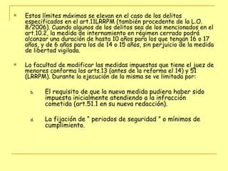 Estos límites máximos se elevan en el caso de los delitos especificados en el art.11LRRPM (también procedente de la L.O. 8/2006). Cuando algunos de los delitos sea de los mencionados en el art.10.2, la medida de internamiento en régimen cerrado podrá alcanzar una duración de hasta 10 años para los que tengan 16 o 17 años, y de 6 años para los de 14 o 15 años, sin perjuicio de la medida de libertad vigilada. La facultad de modificar las medidas impuestas que tiene el juez de menores conforma los arts.13 (antes de la reforma el 14) y 51 (LRRPM). Durante la ejecución de la misma se ve limitada por: El requisito de que la nueva medida pudiera haber sido impuesta inicialmente atendiendo a la infracción cometida (art.51.1 en su nueva redacción). La fijación de “ periodos de seguridad ” o mínimos de cumplimiento. 