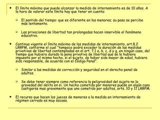 El límite máximo que puede alcanzar la medida de internamiento es de 10 años. A la hora de valorar este límite hay que tener en cuenta:  El sentido del tiempo: que es diferente en los menores; su paso se percibe más lentamente.  Las privaciones de libertad tan prolongadas hacen inservible el fenómeno educativo. Continua vigente el límite máximo de las medidas de internamiento, art.8.2 LRRPM, conforme el cual “tampoco podrá exceder la duración de las medidas privativas de libertad contempladas en el art. 7.1 a, b, c, d y g, en ningún caso, del tiempo que hubiera durado la pena privativa de libertad que se le hubiera impuesto por el mismo hecho, si el sujeto, de haber sido mayor de edad, hubiera sido responsable, de acuerdo con el Código Penal”. Similar a las medidas de corrección y seguridad en el derecho penal de adultos.  Se debe tener siempre como referencia la peligrosidad del sujeto no la gravedad del delito en si. Un hecho cometido por menores puede en algún caso castigarse mas gravemente que uno cometido por adultos, arts. 10 y 11 LRRPM. El recurso que hacen los jueces de menores a la medida en internamiento de régimen cerrado es muy escaso.  