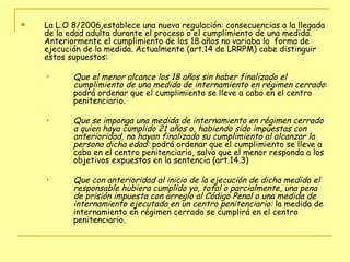 La L.O 8/2006,establece una nueva regulación: consecuencias a la llegada de la edad adulta durante el proceso o el cumplimiento de una medida. Anteriormente el cumplimiento de los 18 años no variaba la  forma de ejecución de la medida. Actualmente (art.14 de LRRPM) cabe distinguir estos supuestos: Que el menor alcance los 18 años sin haber finalizado el cumplimiento de una medida de internamiento en régimen cerrado : podrá ordenar que el cumplimiento se lleve a cabo en el centro penitenciario. Que se imponga una medida de internamiento en régimen cerrado a quien haya cumplido 21 años o, habiendo sido impuestas con anterioridad, no hayan finalizado su cumplimiento al alcanzar la persona dicha edad:  podrá ordenar que el cumplimiento se lleve a cabo en el centro penitenciario, salvo que el menor responda a los objetivos expuestos en la sentencia (art.14.3) Que con anterioridad al inicio de la ejecución de dicha medida el responsable hubiera cumplido ya, total o parcialmente, una pena de prisión impuesta con arreglo al Código Penal o una medida de internamiento ejecutada en un centro penitenciario:  la medida de internamiento en régimen cerrado se cumplirá en el centro penitenciario. 