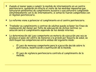 Cuando el menor pase a cumplir la medida de internamiento en un centro penitenciario, quedarán sin efecto el resto de las medidas impuestas que estuvieran pendientes de cumplimiento sucesivo o que estuviera cumpliendo simultáneamente con la de internamiento, si estas no fueran compatibles con el régimen penitenciario. La reforma viene a potenciar el cumplimiento en el centro penitenciario.  Trasladar su cumplimiento a centros de adultos puede eclipsar los fines de reeducación del menor por falta de adecuación de dichos centros. La solución será el cumplimiento separado de los demás internos. La determinación del juez competente en materia de ejecución una vez se produce el paso del centro de menores a la prisión por mayoría de edad, se distribuyen las competencias entre ambas del siguiente modo: El juez de menores competente para la ejecución decide sobre la pervivencia, modificación o sustitución de la medida. El juez de vigilancia penitenciaria controla el cumplimiento de la medida.  