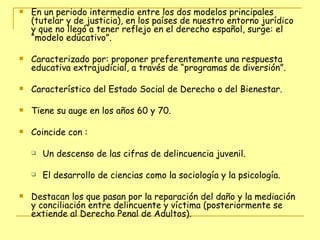 En un periodo intermedio entre los dos modelos principales (tutelar y de justicia), en los países de nuestro entorno jurídico y que no llegó a tener reflejo en el derecho español, surge: el “modelo educativo”. Caracterizado por: proponer preferentemente una respuesta educativa extrajudicial, a través de “programas de diversión”. Característico del Estado Social de Derecho o del Bienestar. Tiene su auge en los años 60 y 70. Coincide con : Un descenso de las cifras de delincuencia juvenil. El desarrollo de ciencias como la sociología y la psicología. Destacan los que pasan por la reparación del daño y la mediación y conciliación entre delincuente y víctima (posteriormente se extiende al Derecho Penal de Adultos). 