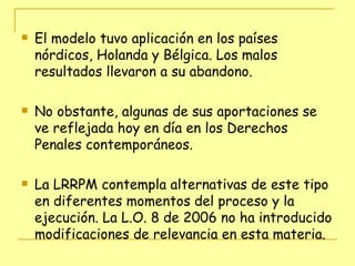 El modelo tuvo aplicación en los países nórdicos, Holanda y Bélgica. Los malos resultados llevaron a su abandono. No obstante, algunas de sus aportaciones se ve reflejada hoy en día en los Derechos Penales contemporáneos. La LRRPM contempla alternativas de este tipo en diferentes momentos del proceso y la ejecución. La L.O. 8 de 2006 no ha introducido modificaciones de relevancia en esta materia. 