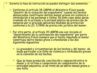 Durante la fase de instrucción se pueden distinguir dos momentos: Conforme al artículo 18 LRRPM el Ministerio Fiscal puede “desistir de la incoación del expediente” cuando los hechos denunciados constituyen delitos menos graves sin violencia o intimidación a las personas o faltas. En este caso debe darse traslado de lo actuado a la entidad pública de protección de menores por si procede aplicarles medidas de protección conforme a la LO. 1/1996 de protección jurídica del menor. Por otra parte, el artículo 19 LRRPM una vez iniciado el “desistimiento de la continuación del expediente” por parte del Ministerio Fiscal siempre que el hecho imputado al menor constituya delito menos grave o atendiendo a los dos siguientes supuestos: La gravedad y circunstancias de los hechos y del menor, de modo particular a la falta de violencia o intimidación graves en la comisión de los hechos. Que se haya producido  conciliación  o  reparación  entre le menor y la víctima o compromiso de cumplimiento de la actividad educativo, si se trata de un delito menos grave o una falta. 