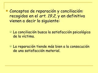 Conceptos de reparación y conciliación: recogidos en el  art. 19.2,  y en definitiva vienen a decir lo siguiente: La conciliación busca la satisfacción psicológica de la víctima. La reparación tiende más bien a la consecución de una satisfacción material. 