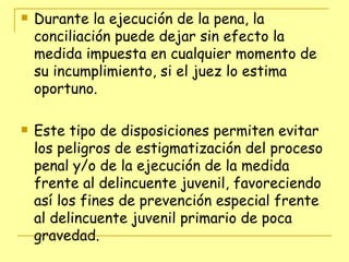 Durante la ejecución de la pena, la conciliación puede dejar sin efecto la medida impuesta en cualquier momento de su incumplimiento, si el juez lo estima oportuno. Este tipo de disposiciones permiten evitar los peligros de estigmatización del proceso penal y/o de la ejecución de la medida frente al delincuente juvenil, favoreciendo así los fines de prevención especial frente al delincuente juvenil primario de poca gravedad. 