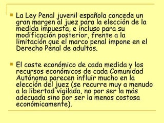 La Ley Penal juvenil española concede un gran margen al juez para la elección de la medida impuesta, e incluso para su modificación posterior, frente a la limitación que el marco penal impone en el Derecho Penal de adultos. El coste económico de cada medida y los recursos económicos de cada Comunidad Autónoma parecen influir mucho en la elección del juez (se recurre muy a menudo a la libertad vigilada, no por ser la más adecuada sino por ser la menos costosa económicamente). 