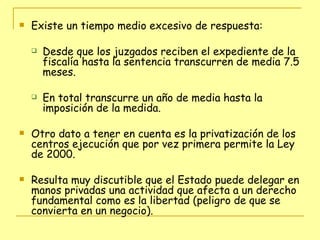 Existe un tiempo medio excesivo de respuesta:  Desde que los juzgados reciben el expediente de la fiscalía hasta la sentencia transcurren de media 7.5 meses.  En total transcurre un año de media hasta la imposición de la medida. Otro dato a tener en cuenta es la privatización de los centros ejecución que por vez primera permite la Ley de 2000. Resulta muy discutible que el Estado puede delegar en manos privadas una actividad que afecta a un derecho fundamental como es la libertad (peligro de que se convierta en un negocio). 