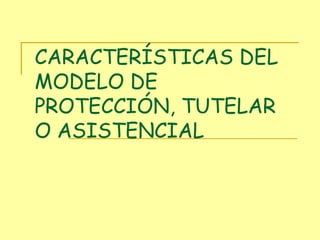 CARACTERÍSTICAS DEL MODELO DE PROTECCIÓN, TUTELAR O ASISTENCIAL 