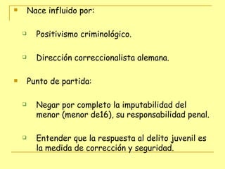 Nace influido por:  Positivismo criminológico.  Dirección correccionalista alemana. Punto de partida: Negar por completo la imputabilidad del menor (menor de16), su responsabilidad penal.  Entender que la respuesta al delito juvenil es la medida de corrección y seguridad.  