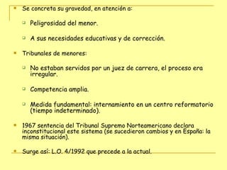 Se concreta su gravedad, en atención a: Peligrosidad del menor. A sus necesidades educativas y de corrección. Tribunales de menores:  No estaban servidos por un juez de carrera, el proceso era irregular.  Competencia amplia.  Medida fundamental: internamiento en un centro reformatorio (tiempo indeterminado). 1967 sentencia del Tribunal Supremo Norteamericano declara inconstitucional este sistema (se sucedieron cambios y en España: la misma situación).  Surge así: L.O. 4/1992 que precede a la actual. 