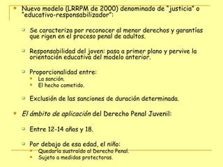 Nuevo modelo (LRRPM de 2000) denominado de “justicia” o “educativo-responsabilizador”: Se caracteriza por reconocer al menor derechos y garantías que rigen en el proceso penal de adultos. Responsabilidad del joven: pasa a primer plano y pervive la orientación educativa del modelo anterior. Proporcionalidad entre:  La sanción.  El hecho cometido.  Exclusión de las sanciones de duración determinada. El ámbito de aplicación  del Derecho Penal Juvenil:  Entre 12-14 años y 18.  Por debajo de esa edad, el niño:  Quedaría sustraído al Derecho Penal.  Sujeto a medidas protectoras. 