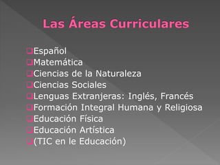 Español 
Matemática 
Ciencias de la Naturaleza 
Ciencias Sociales 
Lenguas Extranjeras: Inglés, Francés 
Formación Integral Humana y Religiosa 
Educación Física 
Educación Artística 
(TIC en le Educación) 
 