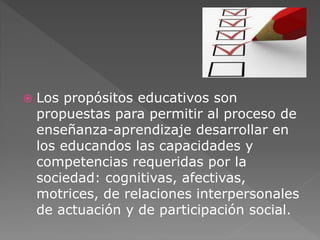  Los propósitos educativos son 
propuestas para permitir al proceso de 
enseñanza-aprendizaje desarrollar en 
los educandos las capacidades y 
competencias requeridas por la 
sociedad: cognitivas, afectivas, 
motrices, de relaciones interpersonales 
de actuación y de participación social. 
 