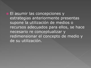  El asumir las concepciones y 
estrategias anteriormente presentas 
supone la utilización de medios o 
recursos adecuados para ellos, se hace 
necesario re conceptualizar y 
redimensionar el concepto de medio y 
de su utilización. 
 