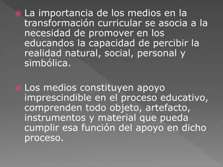  La importancia de los medios en la 
transformación curricular se asocia a la 
necesidad de promover en los 
educandos la capacidad de percibir la 
realidad natural, social, personal y 
simbólica. 
 Los medios constituyen apoyo 
imprescindible en el proceso educativo, 
comprenden todo objeto, artefacto, 
instrumentos y material que pueda 
cumplir esa función del apoyo en dicho 
proceso. 
 