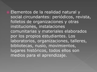  Elementos de la realidad natural y 
social circundantes: periódicos, revista, 
folletos de organizaciones y otras 
instituciones, instalaciones 
comunitarias y materiales elaborados 
por los propios estudiantes. Los 
laboratorios, organizaciones, talleres, 
bibliotecas, nusio, movimientos, 
lugares históricos, todos ellos son 
medios para el aprendizaje. 
 