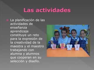  La planificación de las 
actividades de 
enseñanza 
aprendizaje 
constituye un reto 
para la expresión de 
la creatividad de la 
maestra y el maestro 
trabajando con 
alumna y alumnos 
que cooperan en su 
selección y diseño. 
 