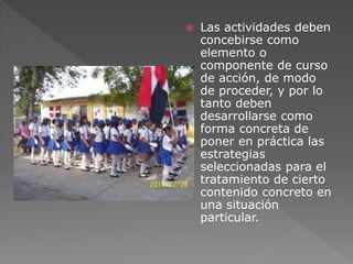  Las actividades deben 
concebirse como 
elemento o 
componente de curso 
de acción, de modo 
de proceder, y por lo 
tanto deben 
desarrollarse como 
forma concreta de 
poner en práctica las 
estrategias 
seleccionadas para el 
tratamiento de cierto 
contenido concreto en 
una situación 
particular. 
 