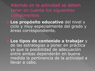  Los propósito educativo del nivel y 
ciclo y muy especialmente del grado y 
áreas correspondiente. 
 Los tipos de contenido a trabajar y 
de las estrategias a poner en práctica 
ya que la posibilidad de adecuación 
entre ambas dependerán en buena 
medida la pertinencia de la actividad a 
llevar a cabo. 
 