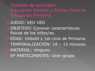  JUEGO: VEO VEO 
 OBJETIVO: Conocer características 
físicas de los niños/as. 
 EDAD: Infantil y 1er ciclo de Primaria. 
 TEMPORALIZACIÓN: 10 – 15 minutos. 
 MATERIAL: ninguno. 
 Nº PARTICIPANTES: Gran grupo 
 