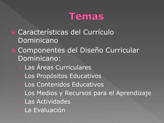  Características del Currículo 
Dominicano 
 Componentes del Diseño Curricular 
Dominicano: 
› Las Áreas Curriculares 
› Los Propósitos Educativos 
› Los Contenidos Educativos 
› Los Medios y Recursos para el Aprendizaje 
› Las Actividades 
› La Evaluación 
 