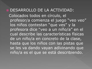 DESARROLLO DE LA ACTIVIDAD: 
Colocados todos en círculo, el 
profesor/a comienza el juego “veo veo” 
los niños contestan “que ves” y la 
profesora dice “veo a un niño/a” en el 
cual describe las características físicas 
de un niño/a en concreto de la clase, 
hasta que los niños con las pistas que 
se les va dando vayan adivinando que 
niño/a es el que se está describiendo. 
 