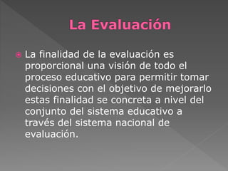  La finalidad de la evaluación es 
proporcional una visión de todo el 
proceso educativo para permitir tomar 
decisiones con el objetivo de mejorarlo 
estas finalidad se concreta a nivel del 
conjunto del sistema educativo a 
través del sistema nacional de 
evaluación. 
 