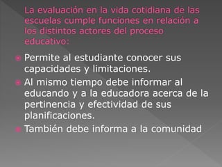  Permite al estudiante conocer sus 
capacidades y limitaciones. 
 Al mismo tiempo debe informar al 
educando y a la educadora acerca de la 
pertinencia y efectividad de sus 
planificaciones. 
 También debe informa a la comunidad 
 