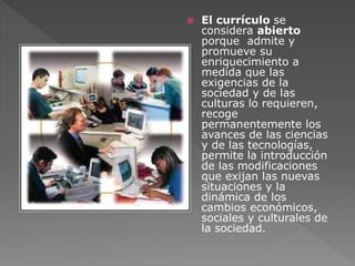  El currículo se 
considera abierto 
porque admite y 
promueve su 
enriquecimiento a 
medida que las 
exigencias de la 
sociedad y de las 
culturas lo requieren, 
recoge 
permanentemente los 
avances de las ciencias 
y de las tecnologías, 
permite la introducción 
de las modificaciones 
que exijan las nuevas 
situaciones y la 
dinámica de los 
cambios económicos, 
sociales y culturales de 
la sociedad. 
 